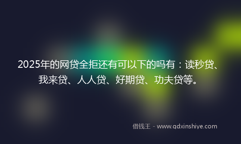 2025年的网贷全拒还有可以下的吗有：读秒贷、我来贷、人人贷、好期贷、功夫贷等。