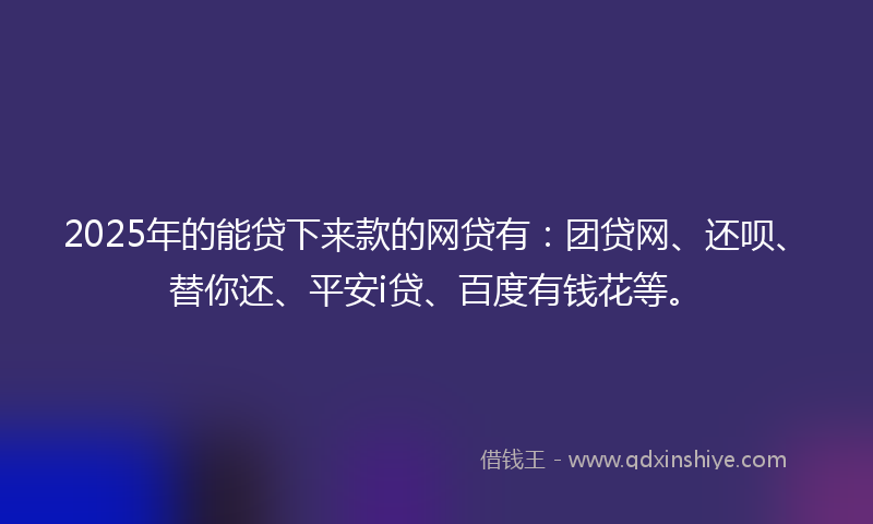 2025年的能贷下来款的网贷有：团贷网、还呗、替你还、平安i贷、百度有钱花等。