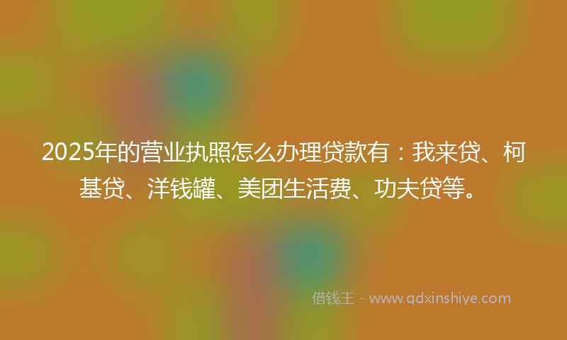 2025年的营业执照怎么办理贷款有：我来贷、柯基贷、洋钱罐、美团生活费、功夫贷等。