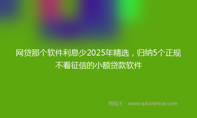 网贷那个软件利息少2025年精选，归纳5个正规不看征信的小额贷款软件