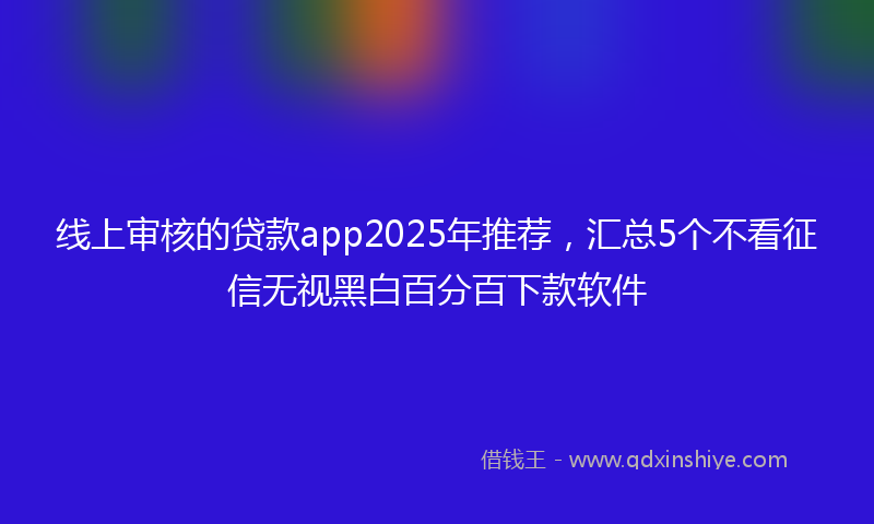 线上审核的贷款app2025年推荐，汇总5个不看征信无视黑白百分百下款软件