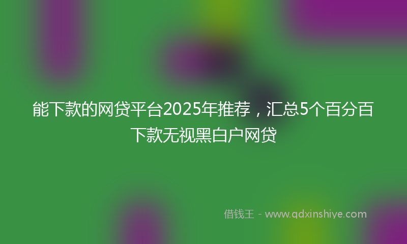 能下款的网贷平台2025年推荐，汇总5个百分百下款无视黑白户网贷