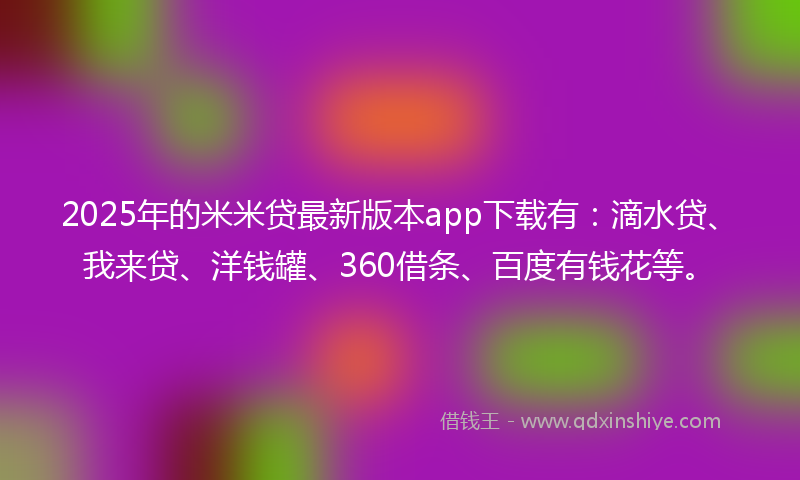 2025年的米米贷最新版本app下载有：滴水贷、我来贷、洋钱罐、360借条、百度有钱花等。