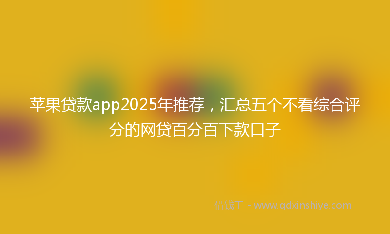 苹果贷款app2025年推荐，汇总五个不看综合评分的网贷百分百下款口子