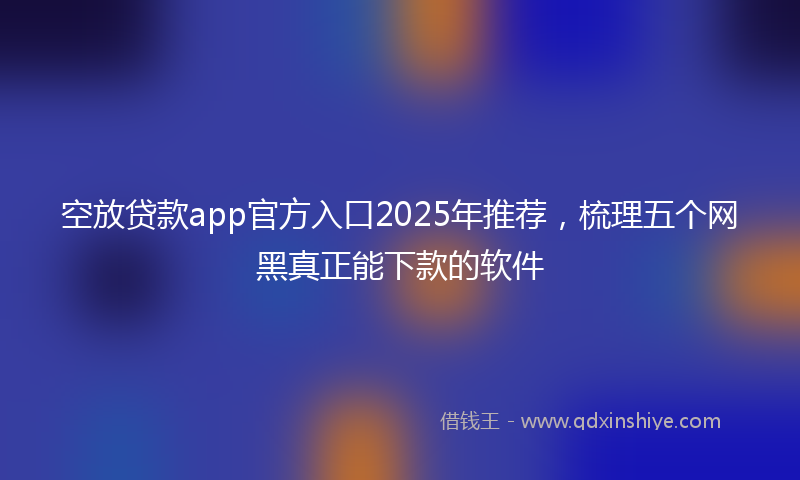 空放贷款app官方入口2025年推荐，梳理五个网黑真正能下款的软件