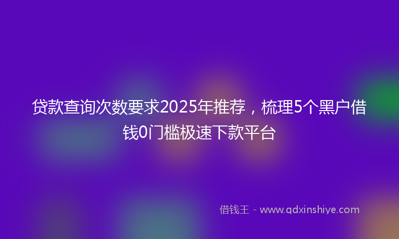贷款查询次数要求2025年推荐，梳理5个黑户借钱0门槛极速下款平台