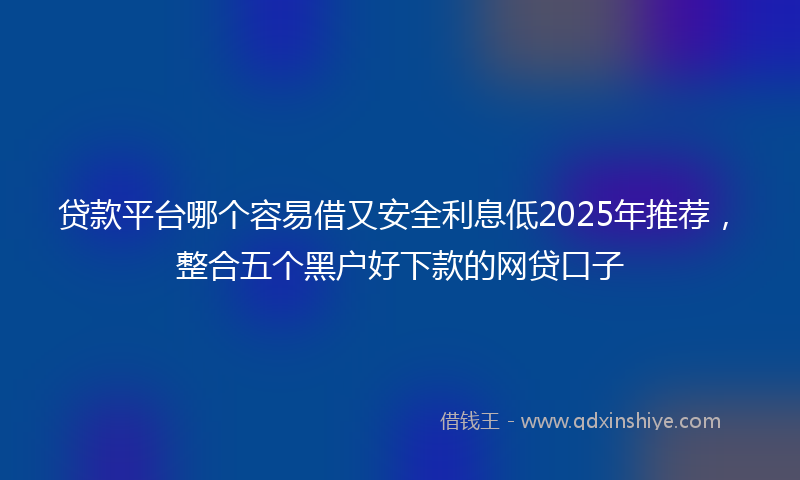 贷款平台哪个容易借又安全利息低2025年推荐，整合五个黑户好下款的网贷口子