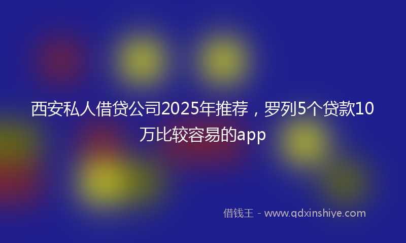 西安私人借贷公司2025年推荐，罗列5个贷款10万比较容易的app
