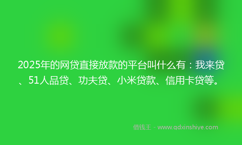 2025年的网贷直接放款的平台叫什么有：我来贷、51人品贷、功夫贷、小米贷款、信用卡贷等。