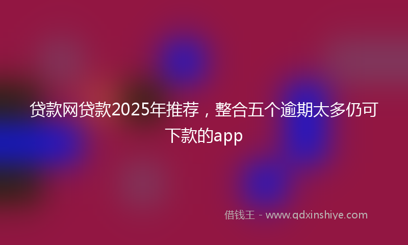 贷款网贷款2025年推荐，整合五个逾期太多仍可下款的app
