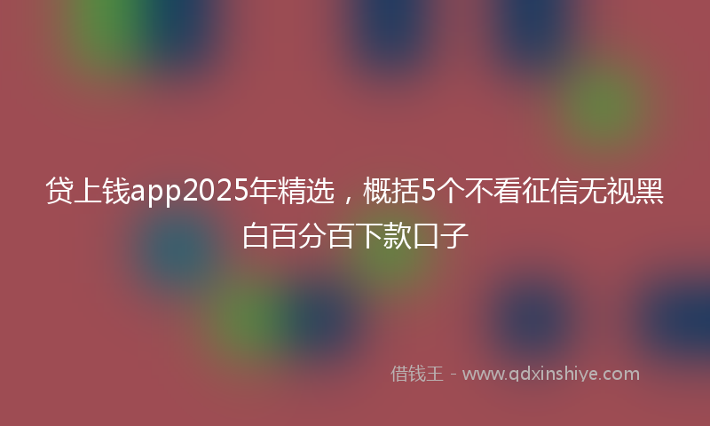 贷上钱app2025年精选，概括5个不看征信无视黑白百分百下款口子