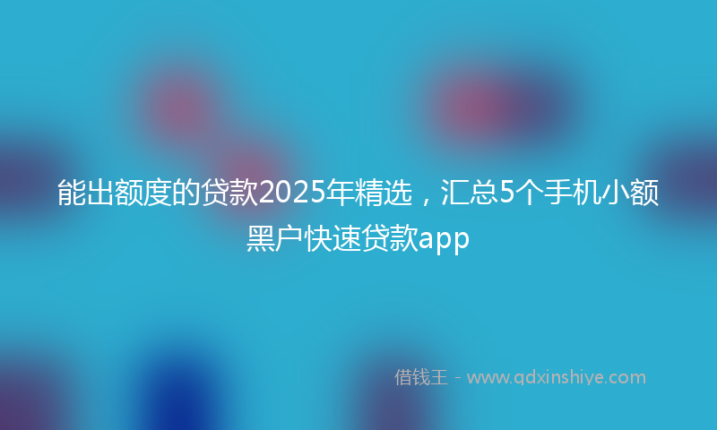 能出额度的贷款2025年精选，汇总5个手机小额黑户快速贷款app