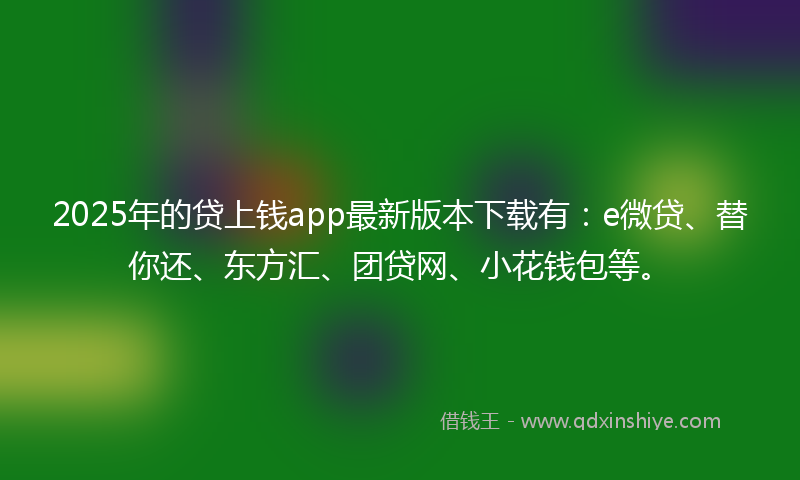 2025年的贷上钱app最新版本下载有：e微贷、替你还、东方汇、团贷网、小花钱包等。