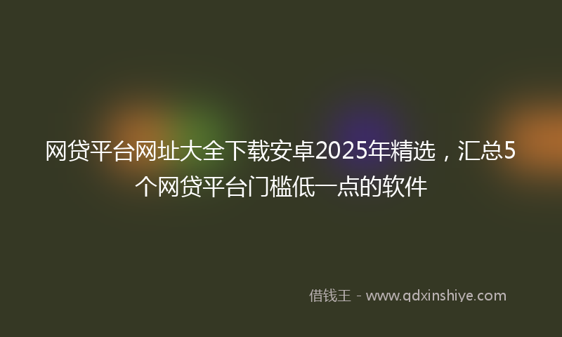 网贷平台网址大全下载安卓2025年精选，汇总5个网贷平台门槛低一点的软件