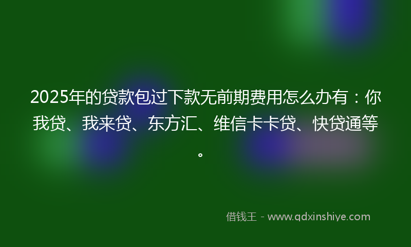 2025年的贷款包过下款无前期费用怎么办有：你我贷、我来贷、东方汇、维信卡卡贷、快贷通等。