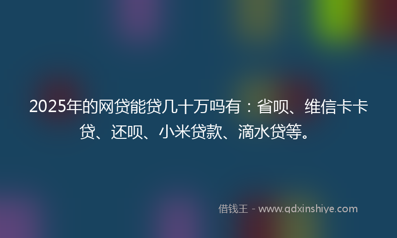 2025年的网贷能贷几十万吗有：省呗、维信卡卡贷、还呗、小米贷款、滴水贷等。
