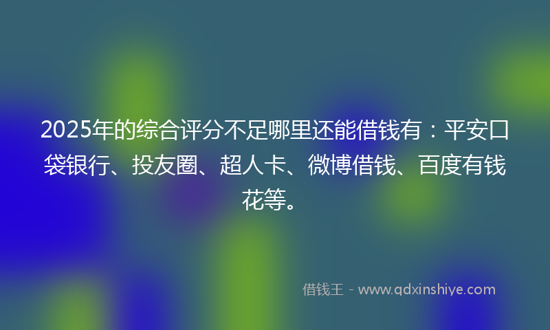 2025年的综合评分不足哪里还能借钱有：平安口袋银行、投友圈、超人卡、微博借钱、百度有钱花等。