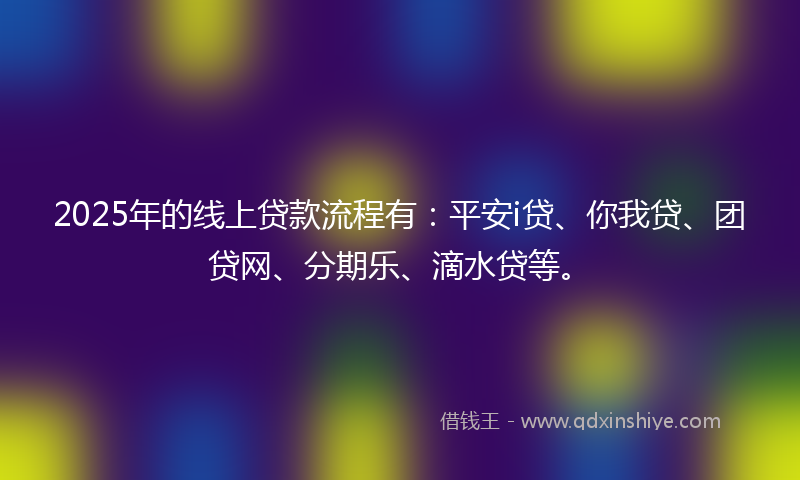 2025年的线上贷款流程有：平安i贷、你我贷、团贷网、分期乐、滴水贷等。