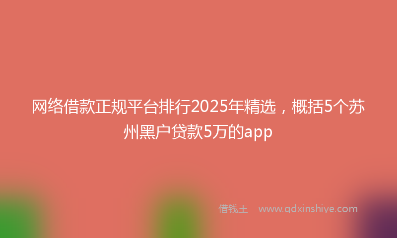 网络借款正规平台排行2025年精选，概括5个苏州黑户贷款5万的app