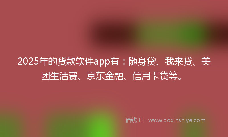 2025年的货款软件app有：随身贷、我来贷、美团生活费、京东金融、信用卡贷等。