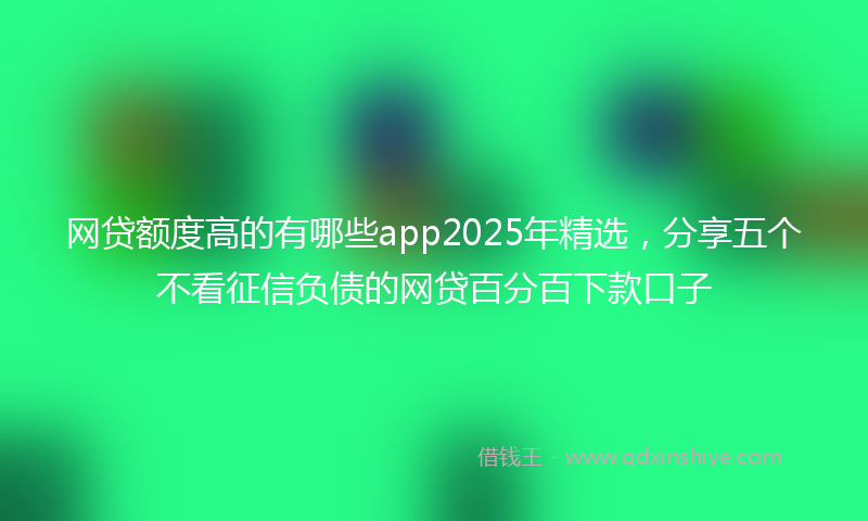 网贷额度高的有哪些app2025年精选，分享五个不看征信负债的网贷百分百下款口子