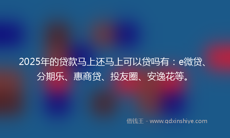 2025年的贷款马上还马上可以贷吗有：e微贷、分期乐、惠商贷、投友圈、安逸花等。