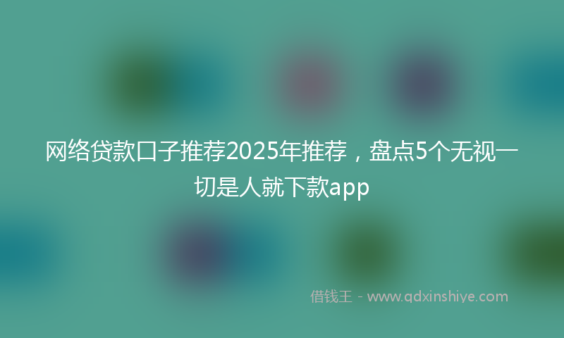 网络贷款口子推荐2025年推荐，盘点5个无视一切是人就下款app