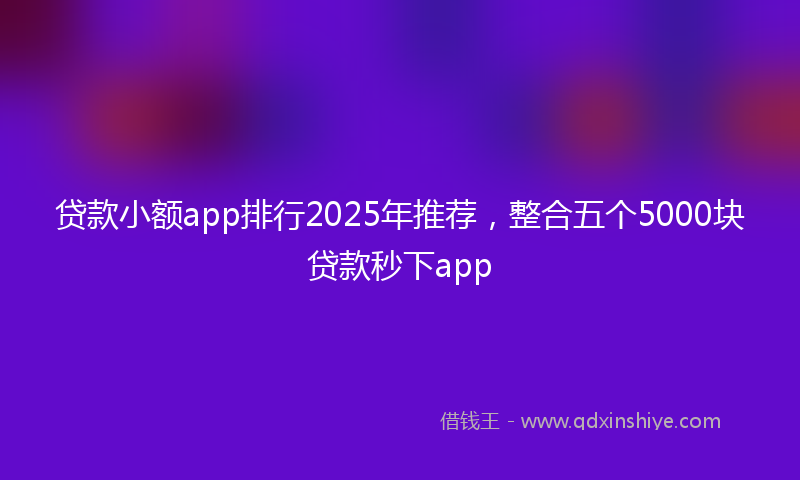 贷款小额app排行2025年推荐，整合五个5000块贷款秒下app