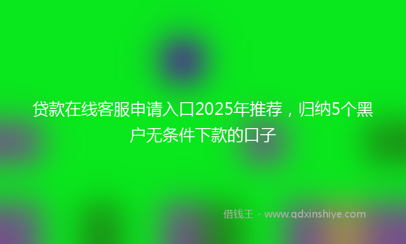 贷款在线客服申请入口2025年推荐，归纳5个黑户无条件下款的口子