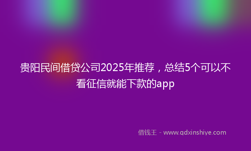 贵阳民间借贷公司2025年推荐，总结5个可以不看征信就能下款的app