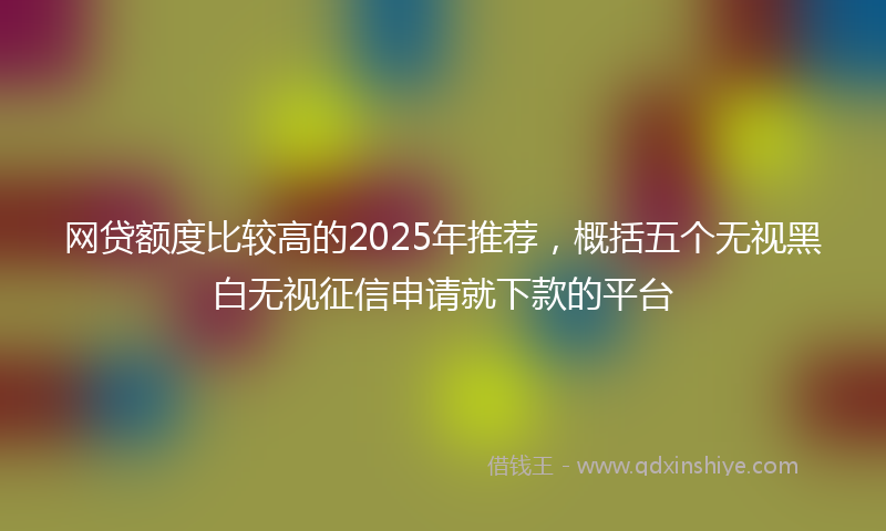 网贷额度比较高的2025年推荐，概括五个无视黑白无视征信申请就下款的平台