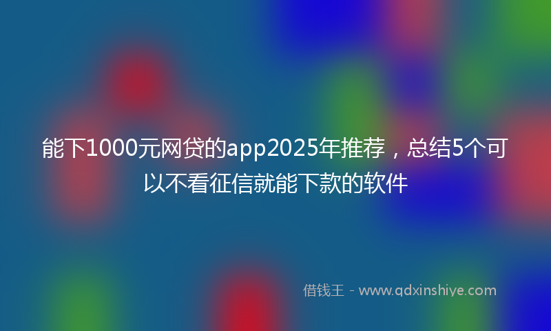 能下1000元网贷的app2025年推荐，总结5个可以不看征信就能下款的软件