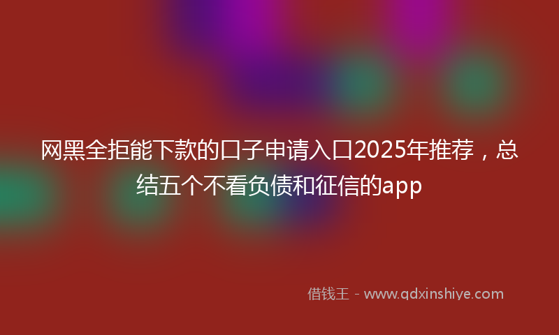 网黑全拒能下款的口子申请入口2025年推荐，总结五个不看负债和征信的app