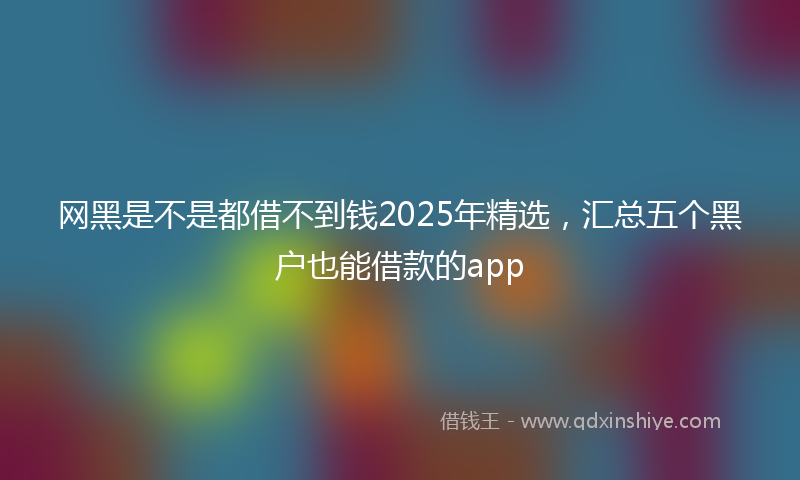 网黑是不是都借不到钱2025年精选，汇总五个黑户也能借款的app
