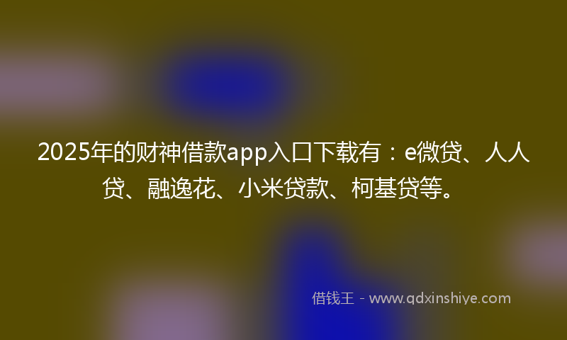 2025年的财神借款app入口下载有：e微贷、人人贷、融逸花、小米贷款、柯基贷等。