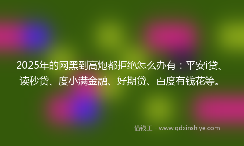 2025年的网黑到高炮都拒绝怎么办有：平安i贷、读秒贷、度小满金融、好期贷、百度有钱花等。