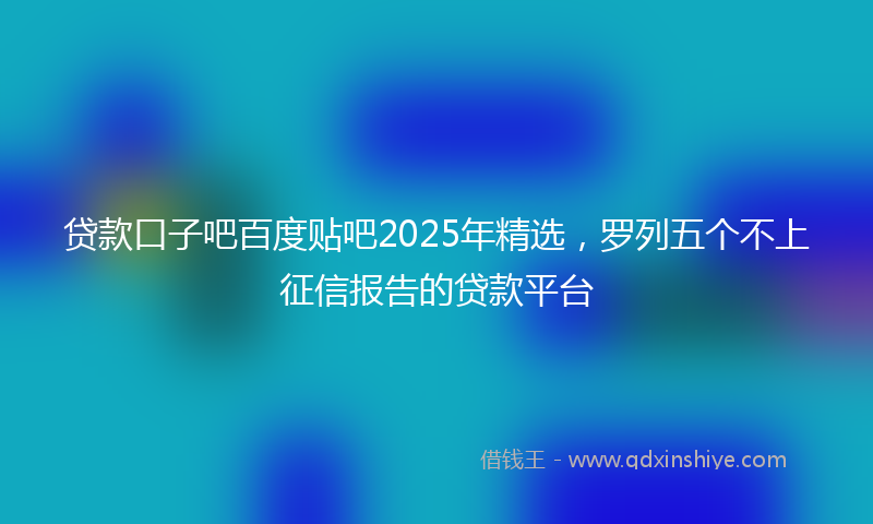 贷款口子吧百度贴吧2025年精选，罗列五个不上征信报告的贷款平台