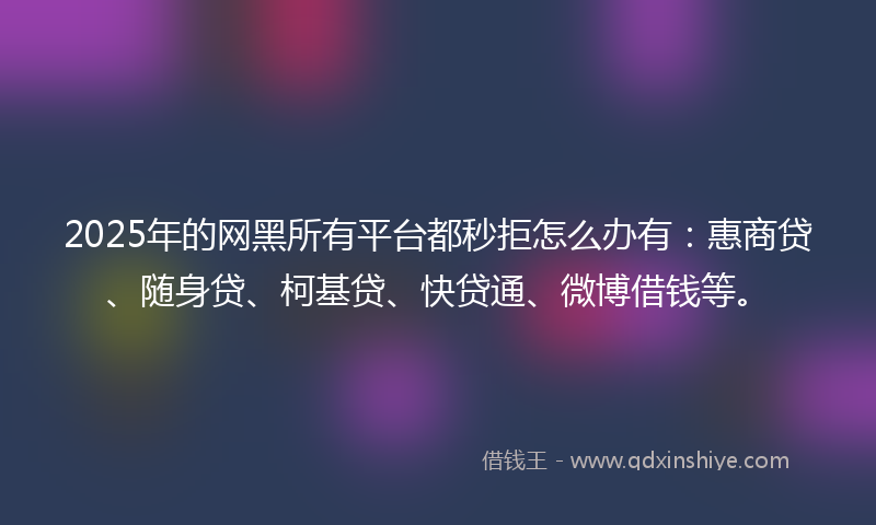 2025年的网黑所有平台都秒拒怎么办有：惠商贷、随身贷、柯基贷、快贷通、微博借钱等。