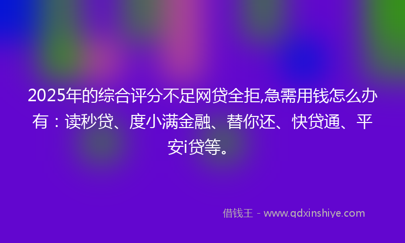 2025年的综合评分不足网贷全拒,急需用钱怎么办有：读秒贷、度小满金融、替你还、快贷通、平安i贷等。