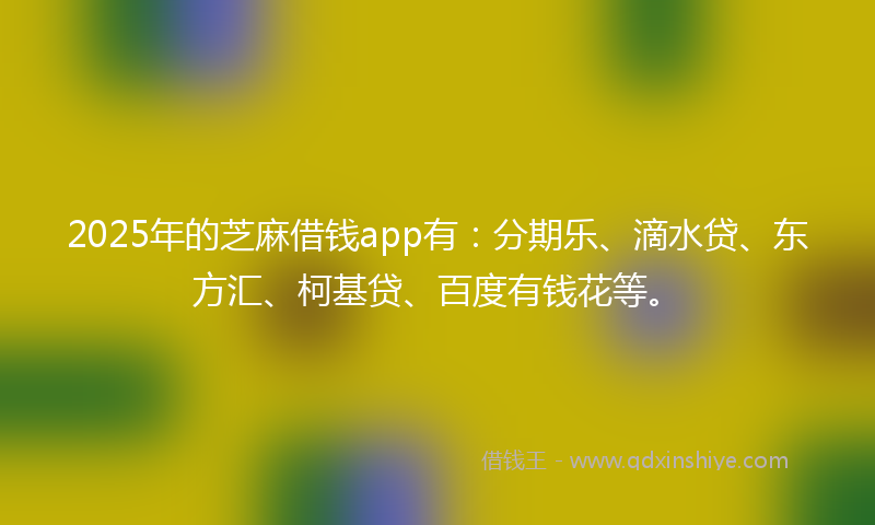 2025年的芝麻借钱app有：分期乐、滴水贷、东方汇、柯基贷、百度有钱花等。