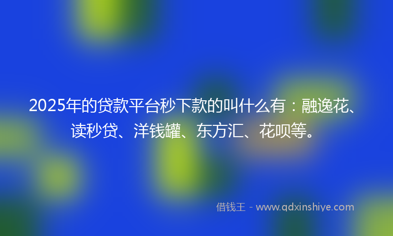 2025年的贷款平台秒下款的叫什么有：融逸花、读秒贷、洋钱罐、东方汇、花呗等。
