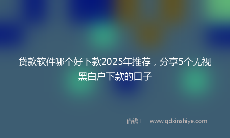 贷款软件哪个好下款2025年推荐，分享5个无视黑白户下款的口子