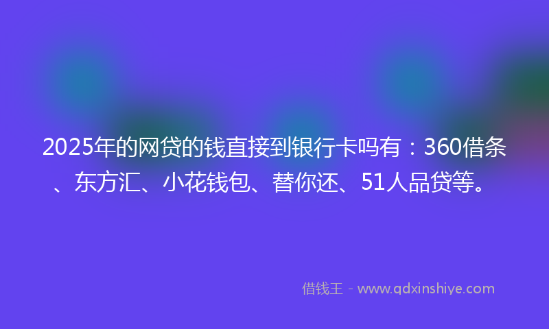 2025年的网贷的钱直接到银行卡吗有：360借条、东方汇、小花钱包、替你还、51人品贷等。
