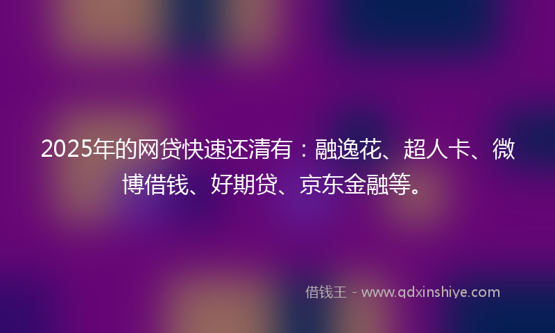 2025年的网贷快速还清有：融逸花、超人卡、微博借钱、好期贷、京东金融等。