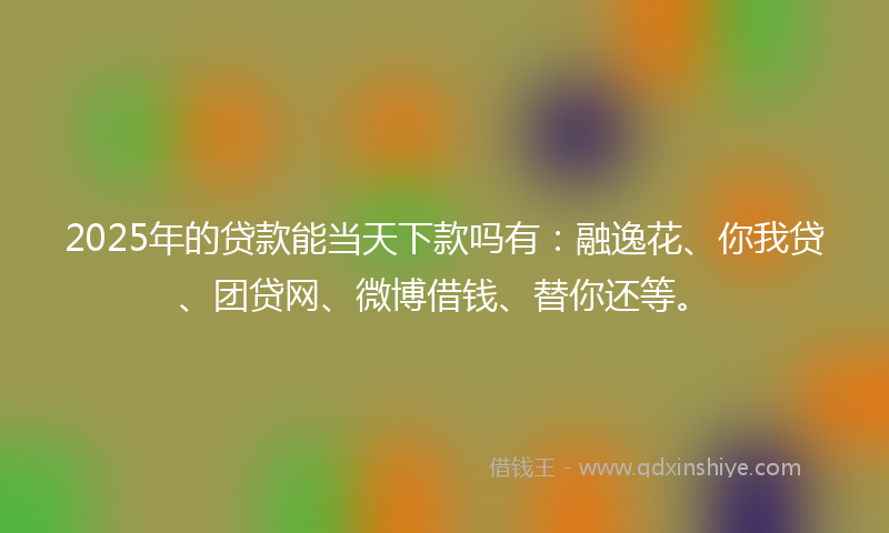 2025年的贷款能当天下款吗有：融逸花、你我贷、团贷网、微博借钱、替你还等。