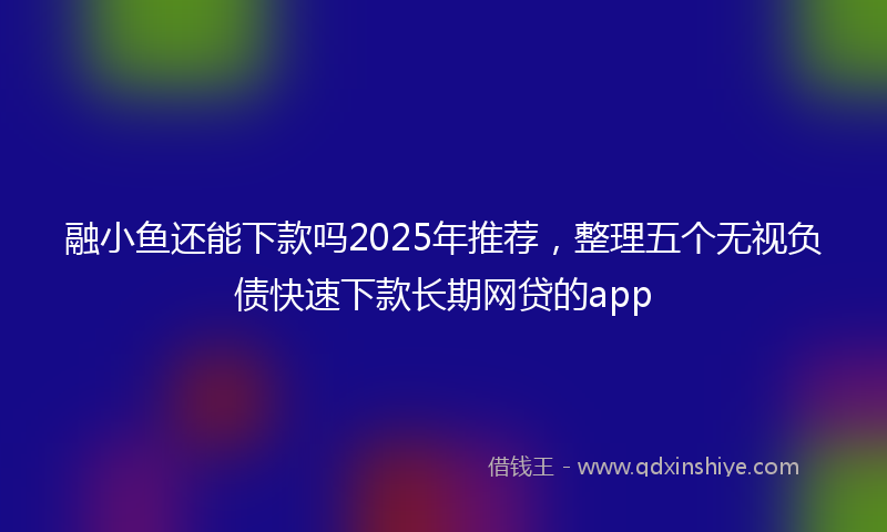 融小鱼还能下款吗2025年推荐，整理五个无视负债快速下款长期网贷的app