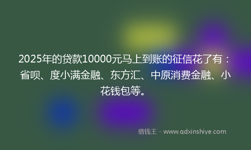 2025年的贷款10000元马上到账的征信花了有：省呗、度小满金融、东方汇、中原消费金融、小花钱包等。