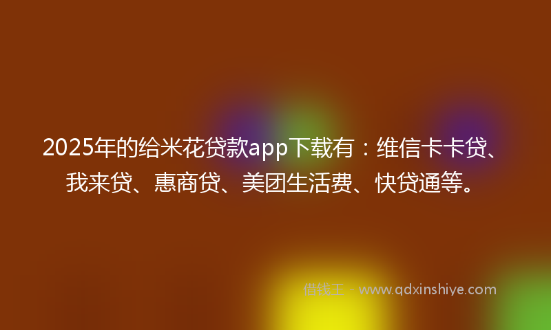 2025年的给米花贷款app下载有：维信卡卡贷、我来贷、惠商贷、美团生活费、快贷通等。
