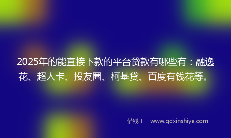 2025年的能直接下款的平台贷款有哪些有：融逸花、超人卡、投友圈、柯基贷、百度有钱花等。