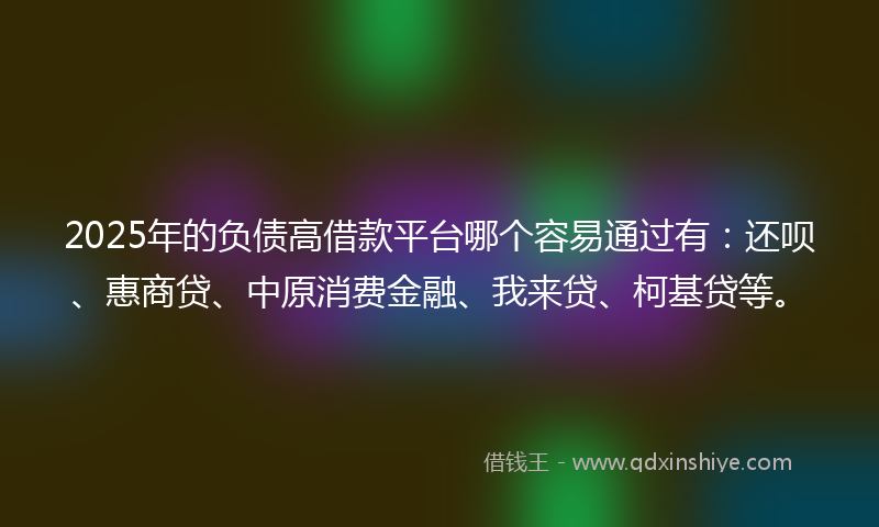 2025年的负债高借款平台哪个容易通过有：还呗、惠商贷、中原消费金融、我来贷、柯基贷等。
